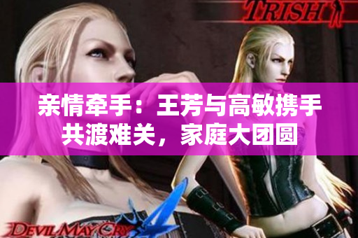 親情牽手：王芳與高敏攜手共渡難關(guān)，家庭大團(tuán)圓