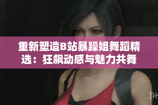 重新塑造B站暴躁姐舞蹈精選：狂飆動感與魅力共舞