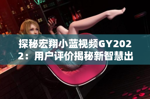 探秘宏翔小藍(lán)視頻GY2022：用戶評價揭秘新智慧出行體驗