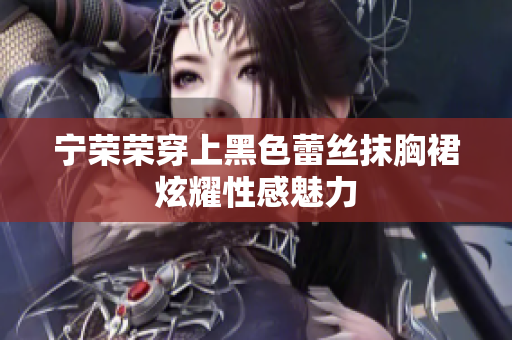 寧榮榮穿上黑色蕾絲抹胸裙炫耀性感魅力