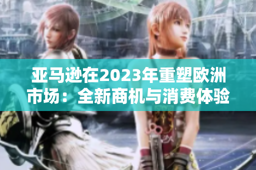 亞馬遜在2023年重塑歐洲市場：全新商機(jī)與消費(fèi)體驗(yàn)