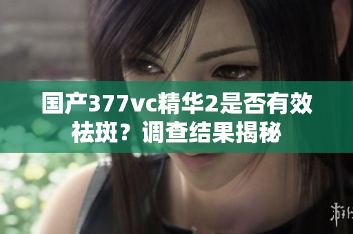 國(guó)產(chǎn)377vc精華2是否有效祛斑？調(diào)查結(jié)果揭秘