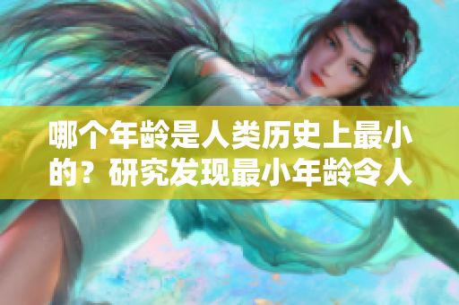 哪個(gè)年齡是人類歷史上最小的？研究發(fā)現(xiàn)最小年齡令人驚訝