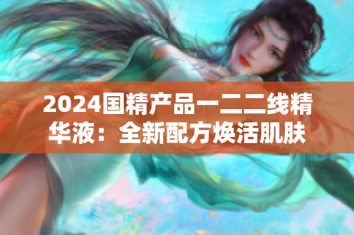 2024國精產(chǎn)品一二二線精華液：全新配方煥活肌膚