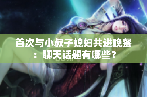 首次與小叔子媳婦共進(jìn)晚餐：聊天話題有哪些？