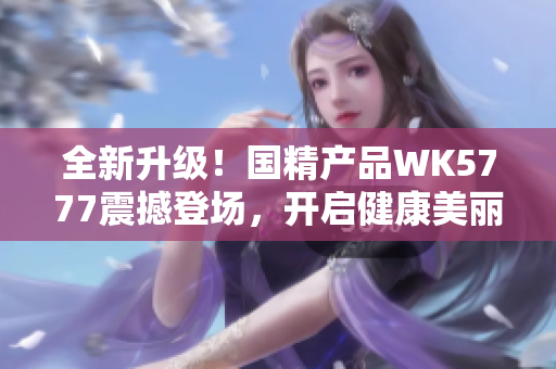 全新升級！國精產(chǎn)品WK5777震撼登場，開啟健康美麗新紀元