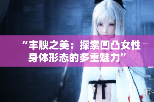 “豐腴之美：探索凹凸女性身體形態(tài)的多重魅力”