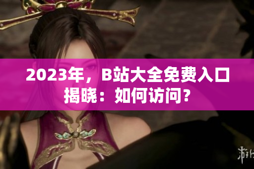 2023年，B站大全免費入口揭曉：如何訪問？