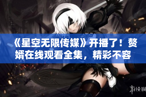 《星空無限傳媒》開播了！贅婿在線觀看全集，精彩不容錯過 