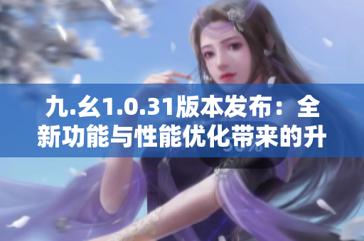 九.幺1.0.31版本發(fā)布：全新功能與性能優(yōu)化帶來的升級