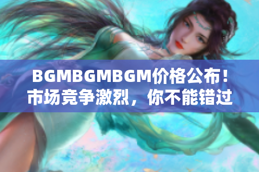 BGMBGMBGM價(jià)格公布！市場競爭激烈，你不能錯(cuò)過的最新價(jià)格信息