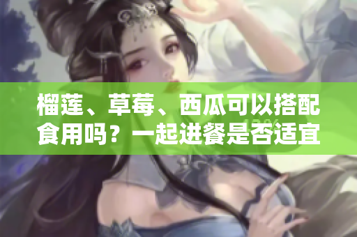 榴蓮、草莓、西瓜可以搭配食用嗎？一起進(jìn)餐是否適宜？果實(shí)之間能否相容？