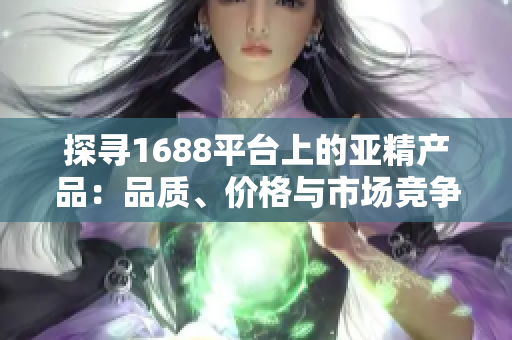 探尋1688平臺(tái)上的亞精產(chǎn)品：品質(zhì)、價(jià)格與市場(chǎng)競(jìng)爭(zhēng)力全面解析
