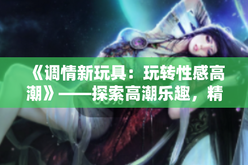 《調(diào)情新玩具：玩轉(zhuǎn)性感高潮》——探索高潮樂趣，精彩性感！