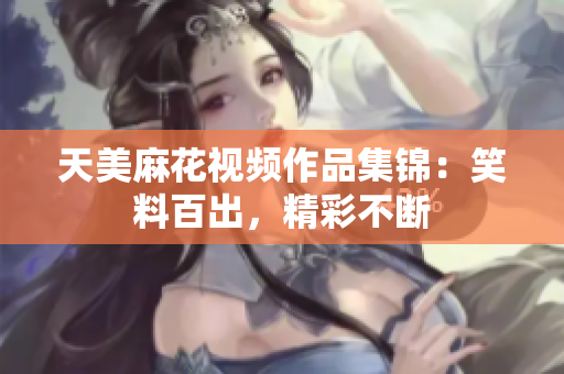 天美麻花視頻作品集錦：笑料百出，精彩不斷