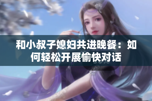 和小叔子媳婦共進晚餐：如何輕松開展愉快對話