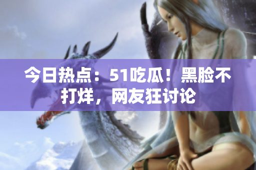 今日熱點(diǎn)：51吃瓜！黑臉不打烊，網(wǎng)友狂討論