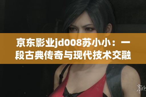 京東影業(yè)jd008蘇小?。阂欢喂诺鋫髌媾c現(xiàn)代技術(shù)交融的奇妙影像之旅