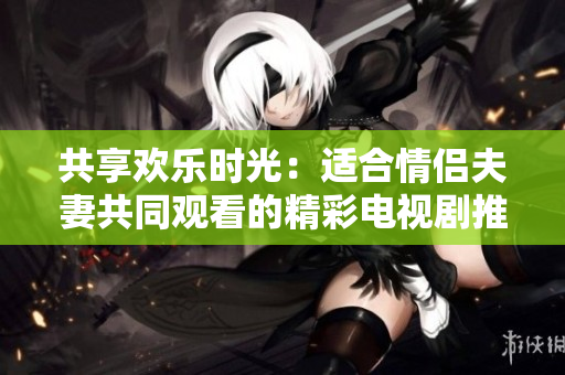 共享歡樂(lè)時(shí)光：適合情侶夫妻共同觀看的精彩電視劇推薦