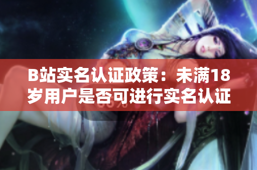 B站實(shí)名認(rèn)證政策：未滿(mǎn)18歲用戶(hù)是否可進(jìn)行實(shí)名認(rèn)證？