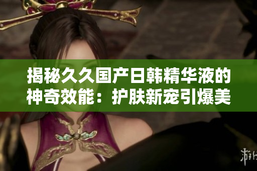 揭秘久久國產(chǎn)日韓精華液的神奇效能：護膚新寵引爆美容界