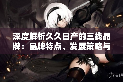深度解析久久日產(chǎn)的三線品牌：品牌特點(diǎn)、發(fā)展策略與市場(chǎng)定位