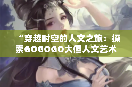 “穿越時空的人文之旅：探索GOGOGO大但人文藝術(shù)包的魅力與深度”