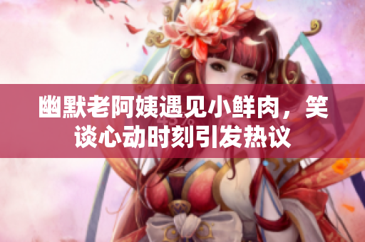 幽默老阿姨遇見小鮮肉，笑談心動時刻引發(fā)熱議