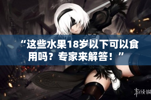 “這些水果18歲以下可以食用嗎？專家來(lái)解答！”
