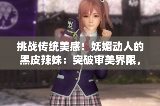 挑戰(zhàn)傳統(tǒng)美感！嫵媚動(dòng)人的黑皮辣妹：突破審美界限，散發(fā)獨(dú)特魅力