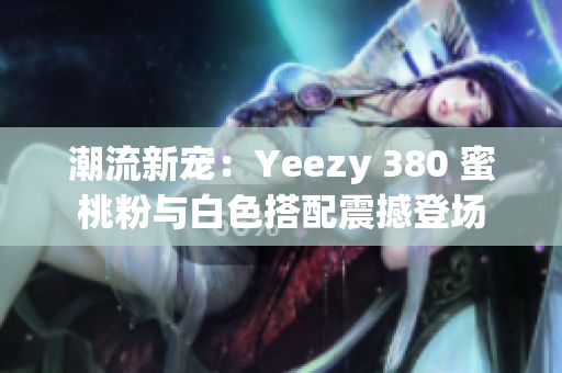 潮流新寵：Yeezy 380 蜜桃粉與白色搭配震撼登場(chǎng)