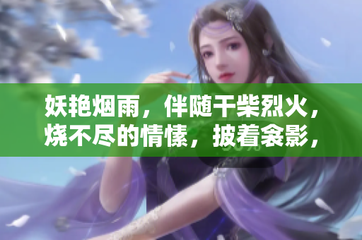 妖艷煙雨，伴隨干柴烈火，燒不盡的情愫，披著衾影，時(shí)光沉睡，夢(mèng)中覺(jué)醒。
