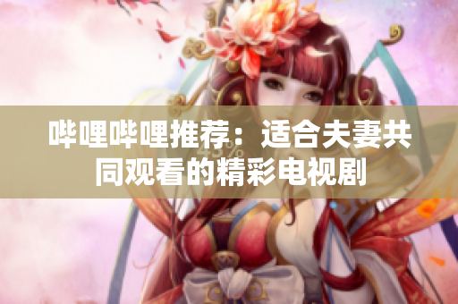 嗶哩嗶哩推薦：適合夫妻共同觀看的精彩電視劇