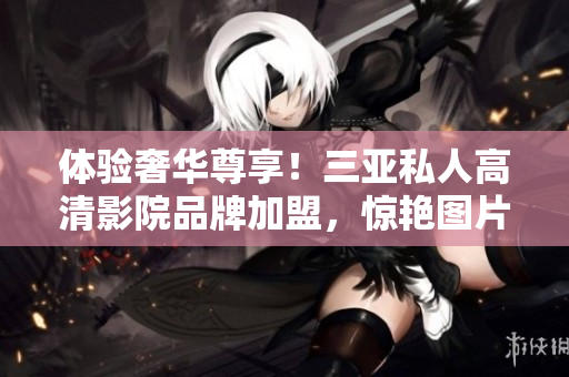 體驗(yàn)奢華尊享！三亞私人高清影院品牌加盟，驚艷圖片曝光，讓您盡享私人電影盛宴！
