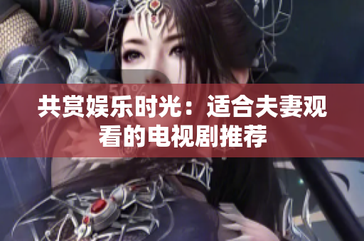 共賞娛樂(lè)時(shí)光：適合夫妻觀看的電視劇推薦
