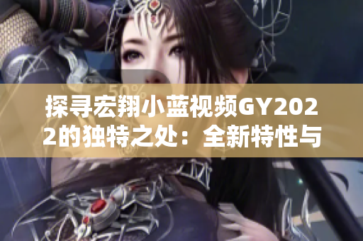 探尋宏翔小藍(lán)視頻GY2022的獨(dú)特之處：全新特性與創(chuàng)新技術(shù)的融合