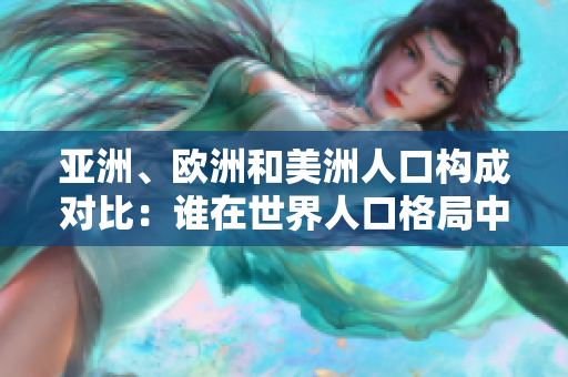 亞洲、歐洲和美洲人口構(gòu)成對比：誰在世界人口格局中占據(jù)主導(dǎo)地位？