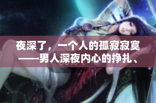 夜深了，一個(gè)人的孤寂寂寞——男人深夜內(nèi)心的掙扎、渴望與沉默