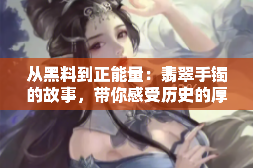 從黑料到正能量：翡翠手鐲的故事，帶你感受歷史的厚重與文化的魅力