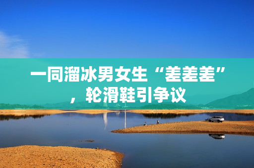 一同溜冰男女生“差差差”，輪滑鞋引爭議