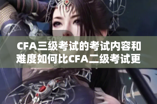 CFA三級考試的考試內(nèi)容和難度如何比CFA二級考試更高？