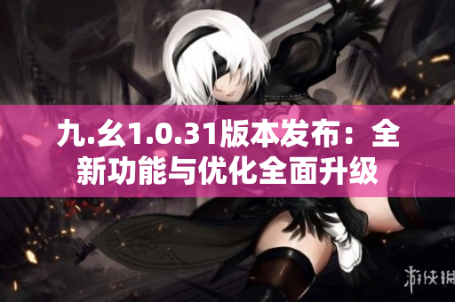九.幺1.0.31版本發(fā)布：全新功能與優(yōu)化全面升級