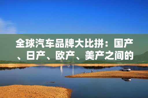 全球汽車品牌大比拼：國產(chǎn)、日產(chǎn)、歐產(chǎn)、美產(chǎn)之間的差異與趨勢分析