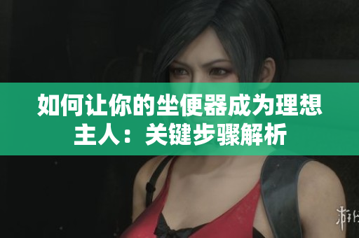 如何讓你的坐便器成為理想主人：關鍵步驟解析