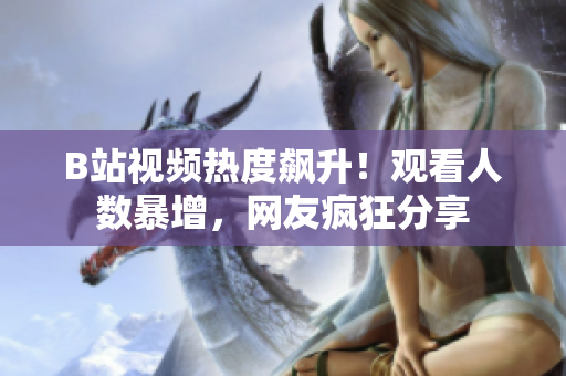 B站視頻熱度飆升！觀看人數(shù)暴增，網(wǎng)友瘋狂分享