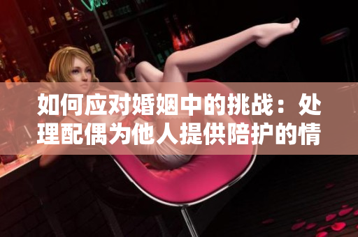 如何應(yīng)對(duì)婚姻中的挑戰(zhàn)：處理配偶為他人提供陪護(hù)的情況