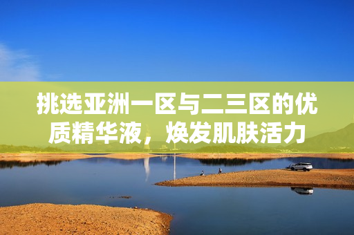 挑選亞洲一區(qū)與二三區(qū)的優(yōu)質(zhì)精華液，煥發(fā)肌膚活力