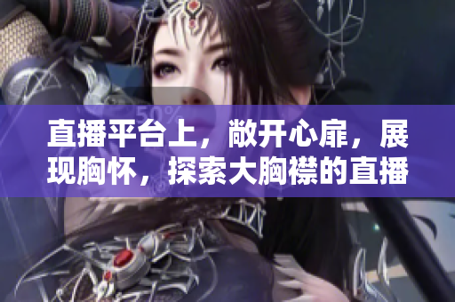 直播平臺(tái)上，敞開心扉，展現(xiàn)胸懷，探索大胸襟的直播魅力