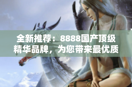 全新推薦：8888國產(chǎn)頂級精華品牌，為您帶來最優(yōu)質(zhì)的產(chǎn)品體驗！