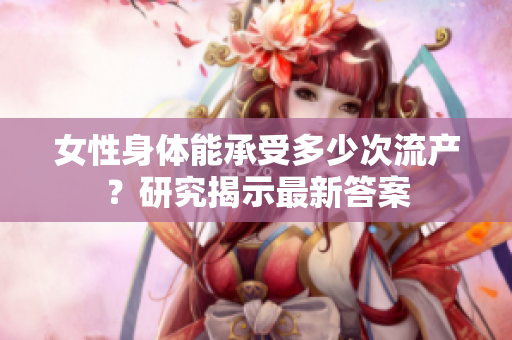 女性身體能承受多少次流產(chǎn)？研究揭示最新答案